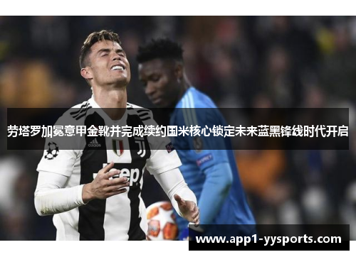 劳塔罗加冕意甲金靴并完成续约国米核心锁定未来蓝黑锋线时代开启 劳塔罗加冕意甲金靴并完成续约国米核心锁定未来蓝黑锋线时代开启